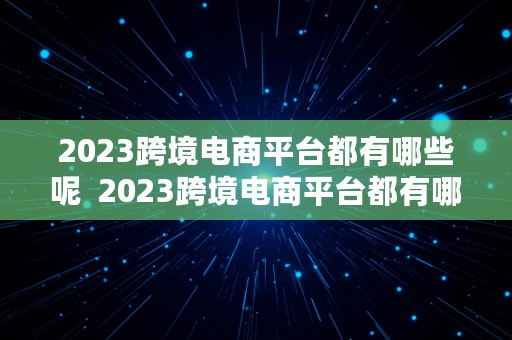 2023跨境电商平台都有哪些呢  2023跨境电商平台都有哪些呢