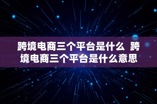 跨境电商三个平台是什么  跨境电商三个平台是什么意思