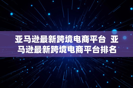 亚马逊最新跨境电商平台  亚马逊最新跨境电商平台排名