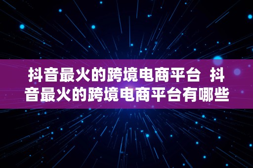 抖音最火的跨境电商平台  抖音最火的跨境电商平台有哪些