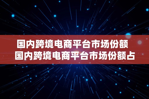 国内跨境电商平台市场份额  国内跨境电商平台市场份额占比