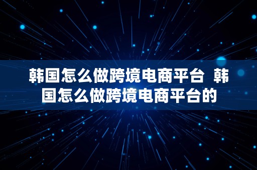 韩国怎么做跨境电商平台  韩国怎么做跨境电商平台的