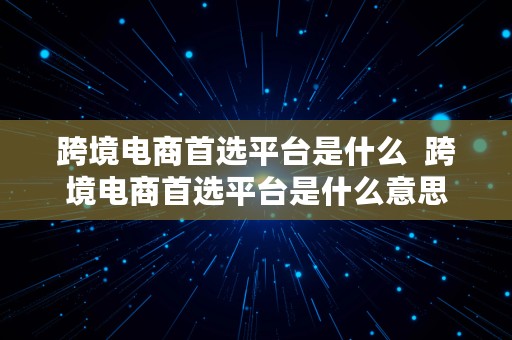 跨境电商首选平台是什么  跨境电商首选平台是什么意思