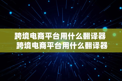 跨境电商平台用什么翻译器  跨境电商平台用什么翻译器好