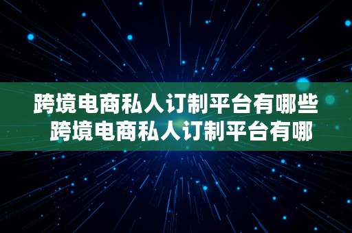 跨境电商私人订制平台有哪些  跨境电商私人订制平台有哪些公司