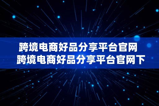 跨境电商好品分享平台官网  跨境电商好品分享平台官网下载