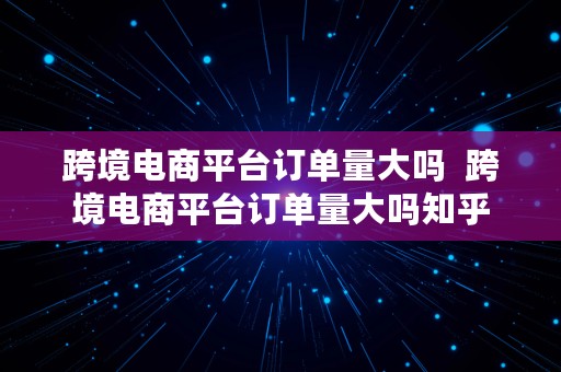 跨境电商平台订单量大吗  跨境电商平台订单量大吗知乎