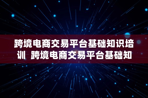 跨境电商交易平台基础知识培训  跨境电商交易平台基础知识培训内容