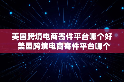 美国跨境电商寄件平台哪个好  美国跨境电商寄件平台哪个好一点