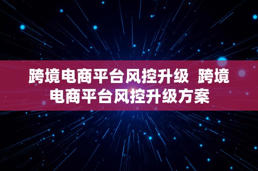 跨境电商平台风控升级  跨境电商平台风控升级方案