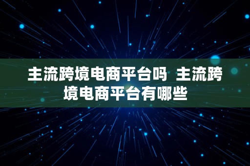 主流跨境电商平台吗  主流跨境电商平台有哪些