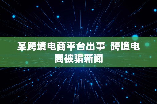 某跨境电商平台出事  跨境电商被骗新闻