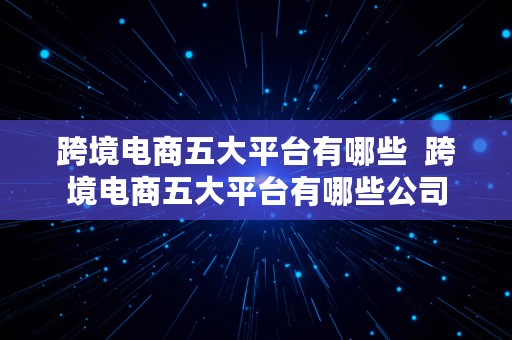 跨境电商五大平台有哪些  跨境电商五大平台有哪些公司