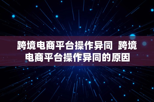 跨境电商平台操作异同  跨境电商平台操作异同的原因