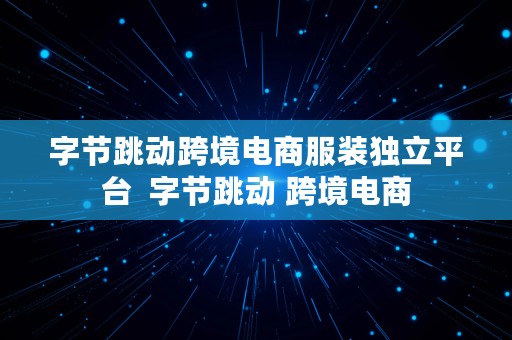 字节跳动跨境电商服装独立平台  字节跳动 跨境电商