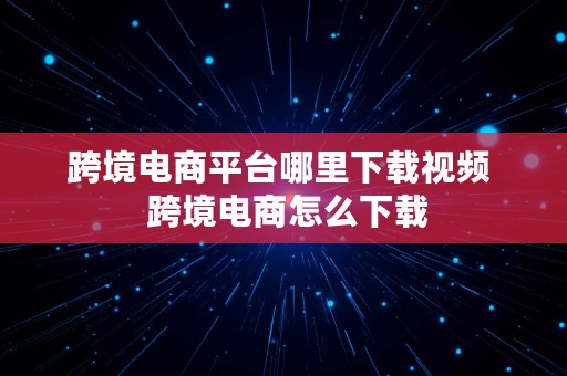 跨境电商平台哪里下载视频  跨境电商怎么下载