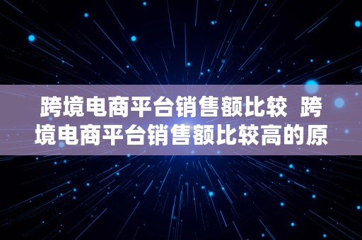 跨境电商平台销售额比较  跨境电商平台销售额比较高的原因