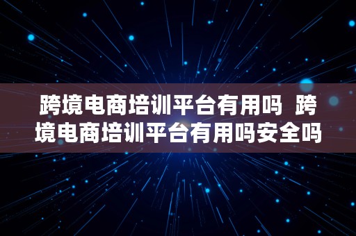 跨境电商培训平台有用吗  跨境电商培训平台有用吗安全吗