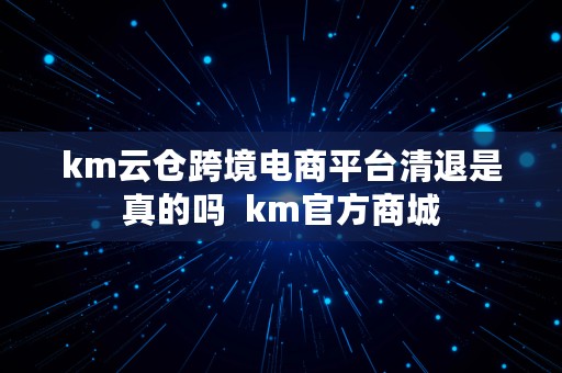 km云仓跨境电商平台清退是真的吗  km官方商城