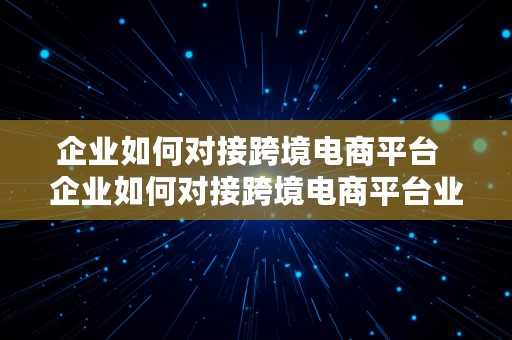 企业如何对接跨境电商平台  企业如何对接跨境电商平台业务