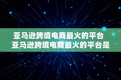 亚马逊跨境电商最火的平台  亚马逊跨境电商最火的平台是什么