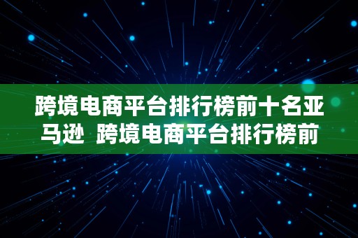 跨境电商平台排行榜前十名亚马逊  跨境电商平台排行榜前十名亚马逊有哪些