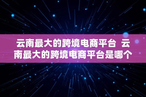 云南最大的跨境电商平台  云南最大的跨境电商平台是哪个