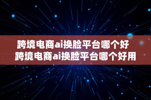 跨境电商ai换脸平台哪个好  跨境电商ai换脸平台哪个好用