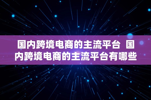 国内跨境电商的主流平台  国内跨境电商的主流平台有哪些