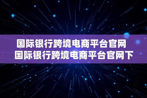 国际银行跨境电商平台官网  国际银行跨境电商平台官网下载