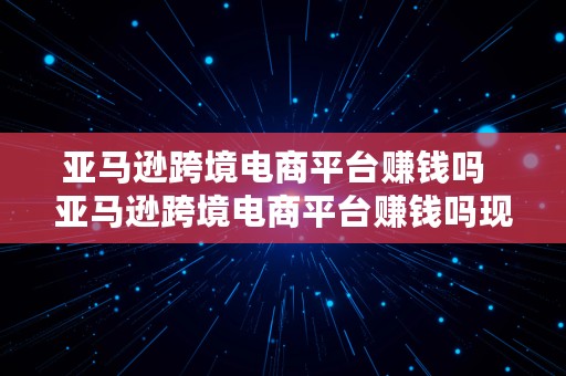 亚马逊跨境电商平台赚钱吗  亚马逊跨境电商平台赚钱吗现在