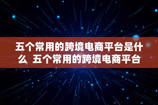 五个常用的跨境电商平台是什么  五个常用的跨境电商平台是什么意思