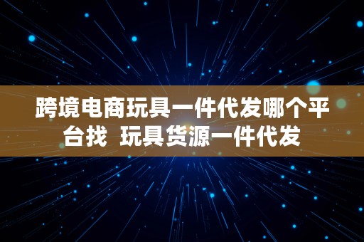 跨境电商玩具一件代发哪个平台找  玩具货源一件代发