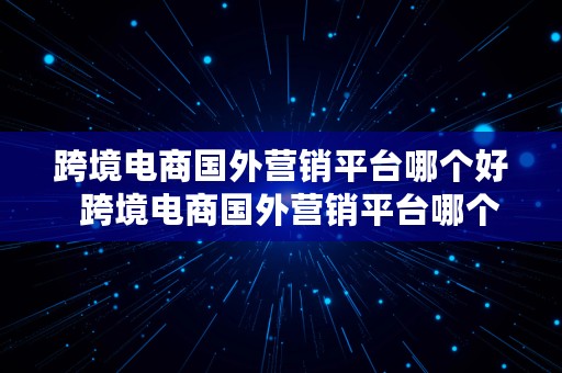 跨境电商国外营销平台哪个好  跨境电商国外营销平台哪个好做