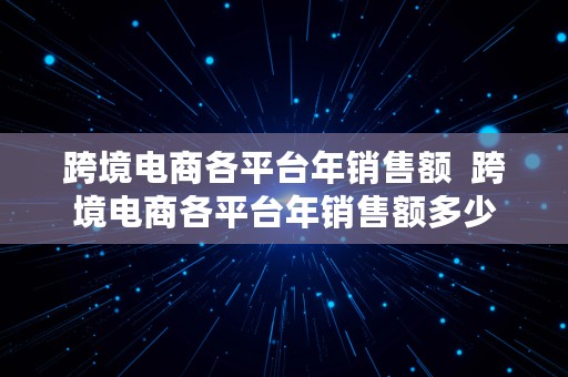 跨境电商各平台年销售额  跨境电商各平台年销售额多少