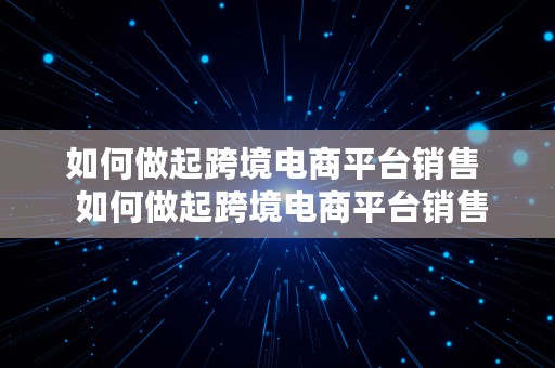 如何做起跨境电商平台销售  如何做起跨境电商平台销售