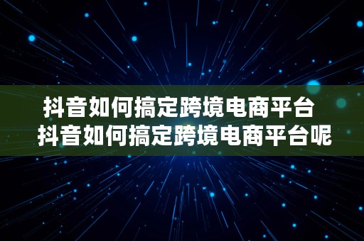 抖音如何搞定跨境电商平台  抖音如何搞定跨境电商平台呢