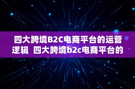 四大跨境B2C电商平台的运营逻辑  四大跨境b2c电商平台的运营逻辑是什么