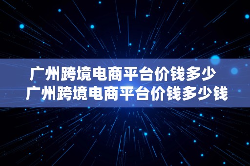 广州跨境电商平台价钱多少  广州跨境电商平台价钱多少钱