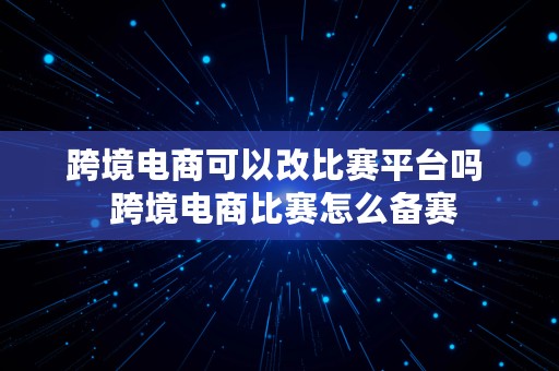 跨境电商可以改比赛平台吗  跨境电商比赛怎么备赛