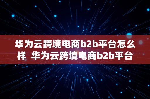 华为云跨境电商b2b平台怎么样  华为云跨境电商b2b平台怎么样