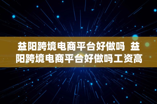 益阳跨境电商平台好做吗  益阳跨境电商平台好做吗工资高吗