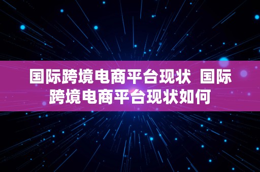 国际跨境电商平台现状  国际跨境电商平台现状如何