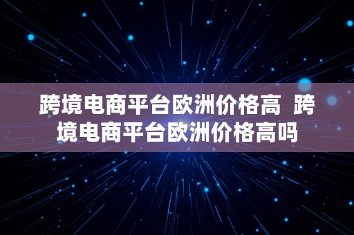 跨境电商平台欧洲价格高  跨境电商平台欧洲价格高吗