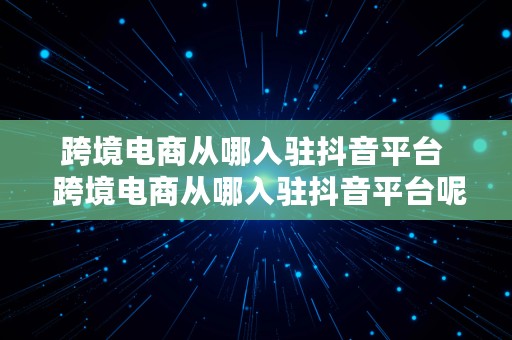 跨境电商从哪入驻抖音平台  跨境电商从哪入驻抖音平台呢