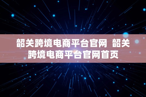 韶关跨境电商平台官网  韶关跨境电商平台官网首页