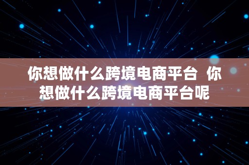 你想做什么跨境电商平台  你想做什么跨境电商平台呢