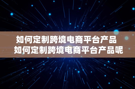 如何定制跨境电商平台产品  如何定制跨境电商平台产品呢