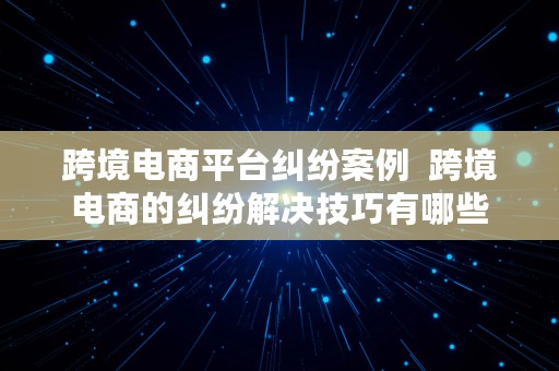 跨境电商平台纠纷案例  跨境电商的纠纷解决技巧有哪些