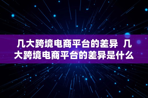 几大跨境电商平台的差异  几大跨境电商平台的差异是什么